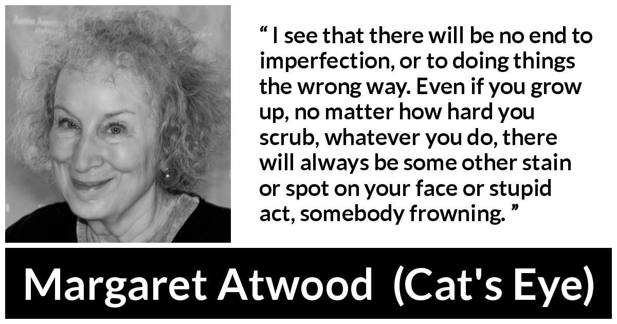 Margaret Atwood quote about imperfection from Cat's Eye - I see that there will be no end to imperfection, or to doing things the wrong way. Even if you grow up, no matter how hard you scrub, whatever you do, there will always be some other stain or spot on your face or stupid act, somebody frowning.
