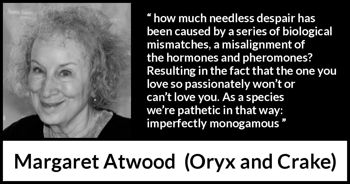Margaret Atwood quote about imperfection from Oryx and Crake - how much needless despair has been caused by a series of biological mismatches, a misalignment of the hormones and pheromones? Resulting in the fact that the one you love so passionately won’t or can’t love you. As a species we’re pathetic in that way: imperfectly monogamous