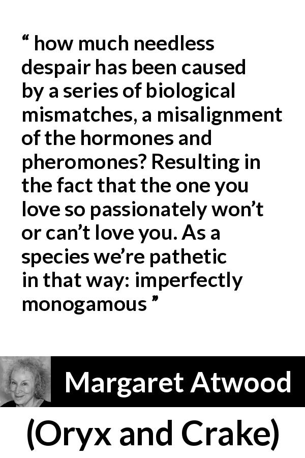 Margaret Atwood quote about imperfection from Oryx and Crake - how much needless despair has been caused by a series of biological mismatches, a misalignment of the hormones and pheromones? Resulting in the fact that the one you love so passionately won’t or can’t love you. As a species we’re pathetic in that way: imperfectly monogamous