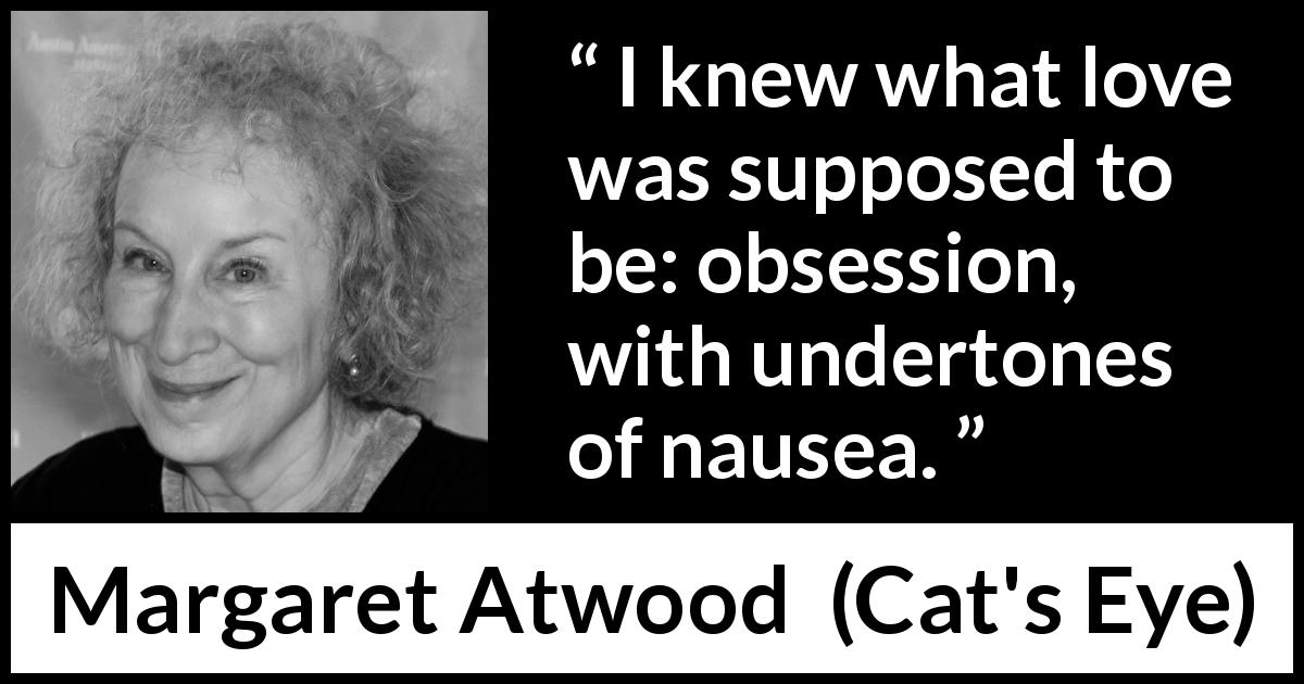 Margaret Atwood quote about love from Cat's Eye - I knew what love was supposed to be: obsession, with undertones of nausea.