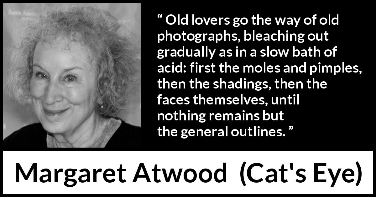Margaret Atwood quote about love from Cat's Eye - Old lovers go the way of old photographs, bleaching out gradually as in a slow bath of acid: first the moles and pimples, then the shadings, then the faces themselves, until nothing remains but the general outlines.