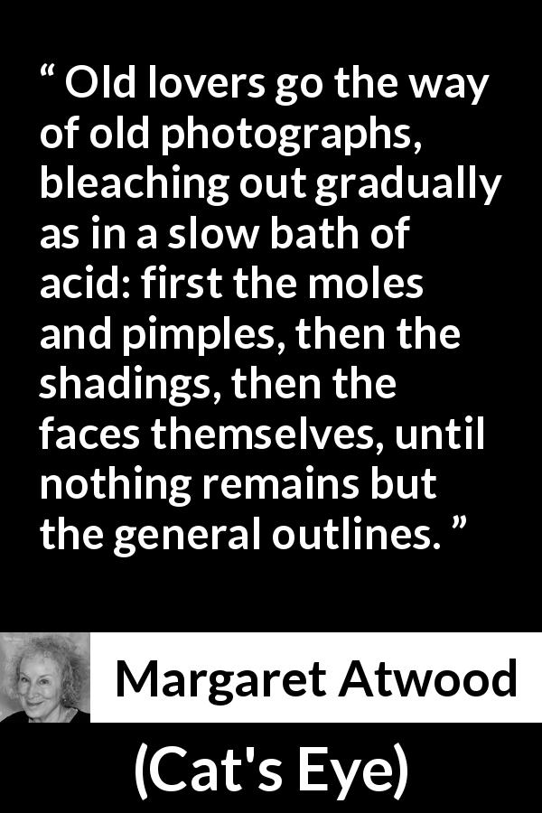 Margaret Atwood quote about love from Cat's Eye - Old lovers go the way of old photographs, bleaching out gradually as in a slow bath of acid: first the moles and pimples, then the shadings, then the faces themselves, until nothing remains but the general outlines.