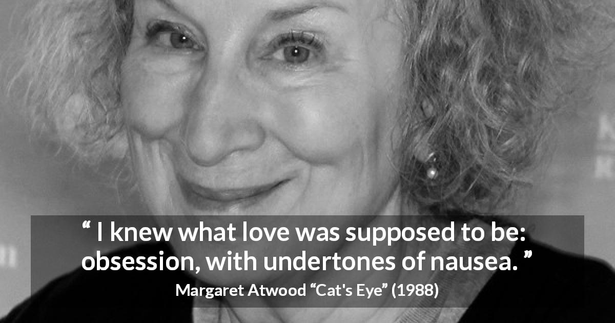 Margaret Atwood quote about love from Cat's Eye - I knew what love was supposed to be: obsession, with undertones of nausea.