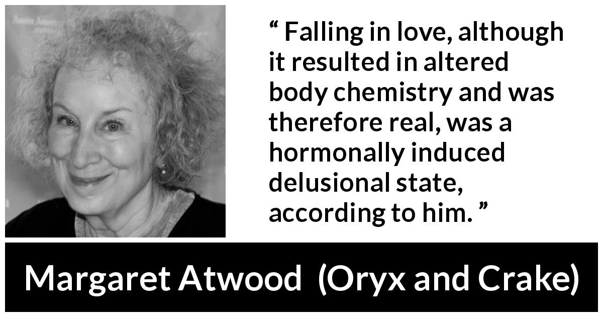 Margaret Atwood quote about love from Oryx and Crake - Falling in love, although it resulted in altered body chemistry and was therefore real, was a hormonally induced delusional state, according to him.