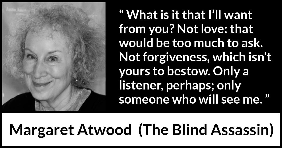 Margaret Atwood quote about love from The Blind Assassin - What is it that I’ll want from you? Not love: that would be too much to ask. Not forgiveness, which isn’t yours to bestow. Only a listener, perhaps; only someone who will see me.