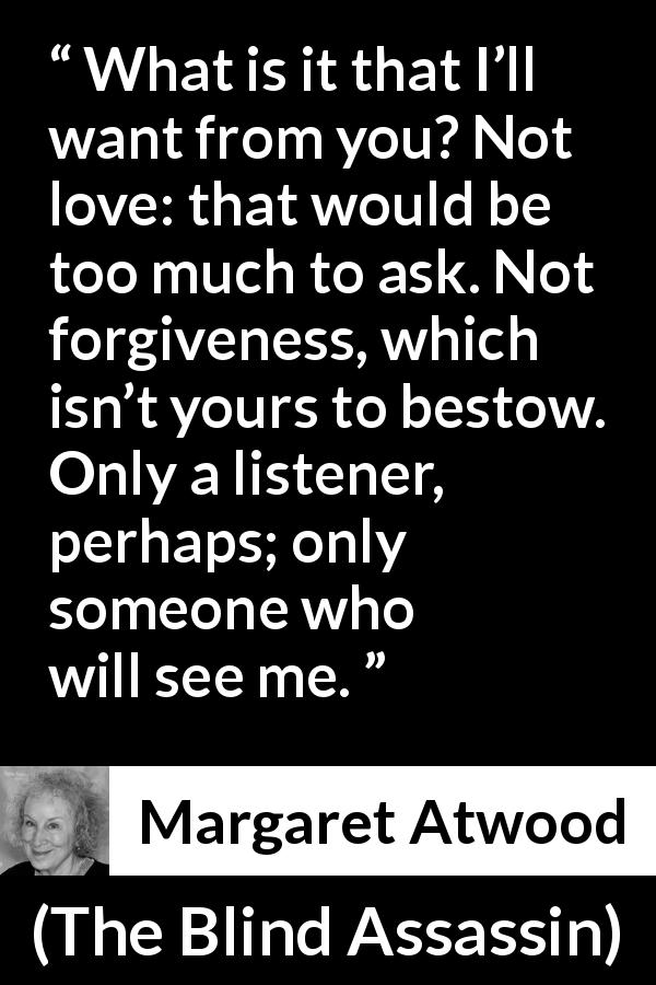 Margaret Atwood quote about love from The Blind Assassin - What is it that I’ll want from you? Not love: that would be too much to ask. Not forgiveness, which isn’t yours to bestow. Only a listener, perhaps; only someone who will see me.
