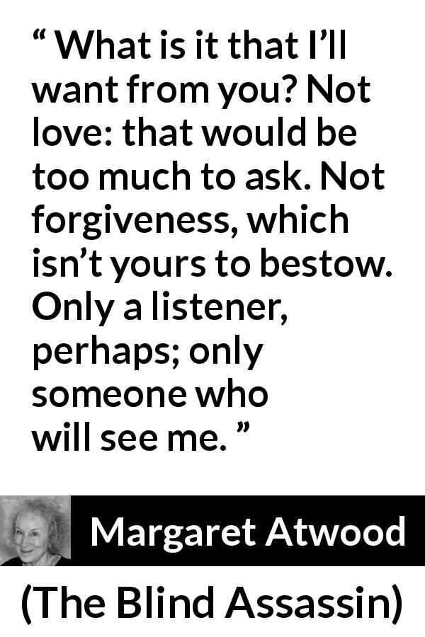 Margaret Atwood quote about love from The Blind Assassin - What is it that I’ll want from you? Not love: that would be too much to ask. Not forgiveness, which isn’t yours to bestow. Only a listener, perhaps; only someone who will see me.