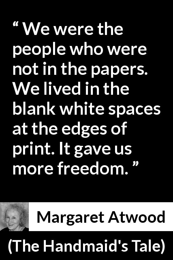 Margaret Atwood quote about newspaper from The Handmaid's Tale - We were the people who were not in the papers. We lived in the blank white spaces at the edges of print. It gave us more freedom.