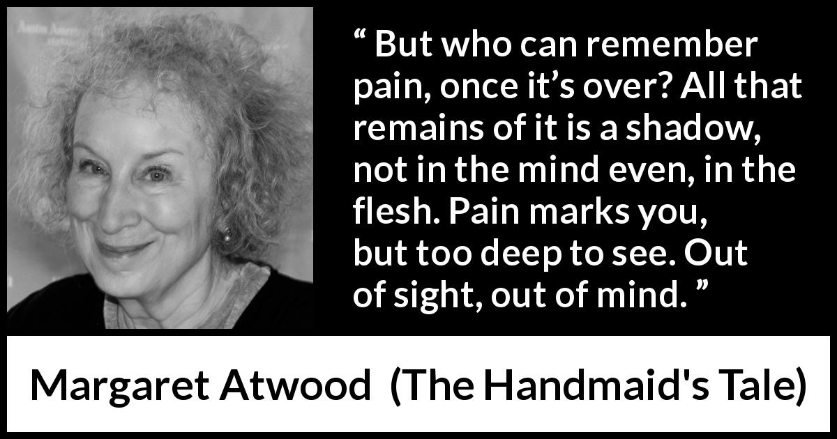 Margaret Atwood quote about pain from The Handmaid's Tale - But who can remember pain, once it’s over? All that remains of it is a shadow, not in the mind even, in the flesh. Pain marks you, but too deep to see. Out of sight, out of mind.