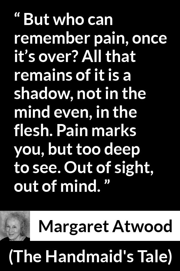 Margaret Atwood quote about pain from The Handmaid's Tale - But who can remember pain, once it’s over? All that remains of it is a shadow, not in the mind even, in the flesh. Pain marks you, but too deep to see. Out of sight, out of mind.