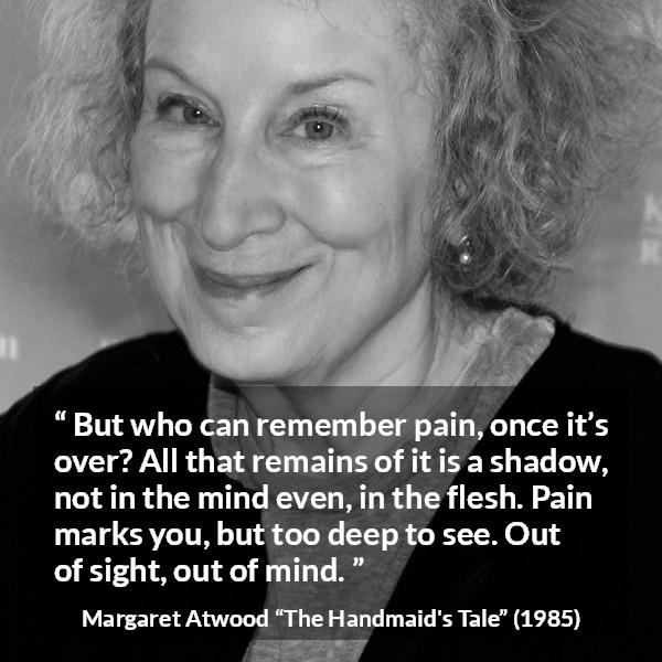 Margaret Atwood quote about pain from The Handmaid's Tale - But who can remember pain, once it’s over? All that remains of it is a shadow, not in the mind even, in the flesh. Pain marks you, but too deep to see. Out of sight, out of mind.