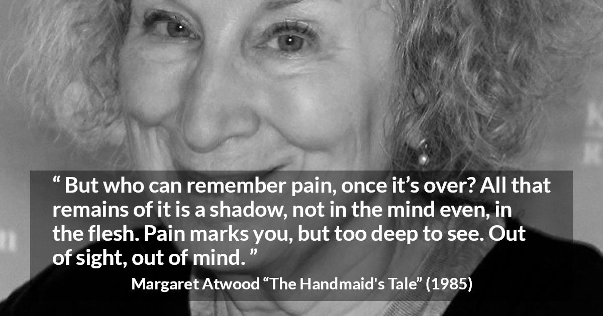 Margaret Atwood quote about pain from The Handmaid's Tale - But who can remember pain, once it’s over? All that remains of it is a shadow, not in the mind even, in the flesh. Pain marks you, but too deep to see. Out of sight, out of mind.