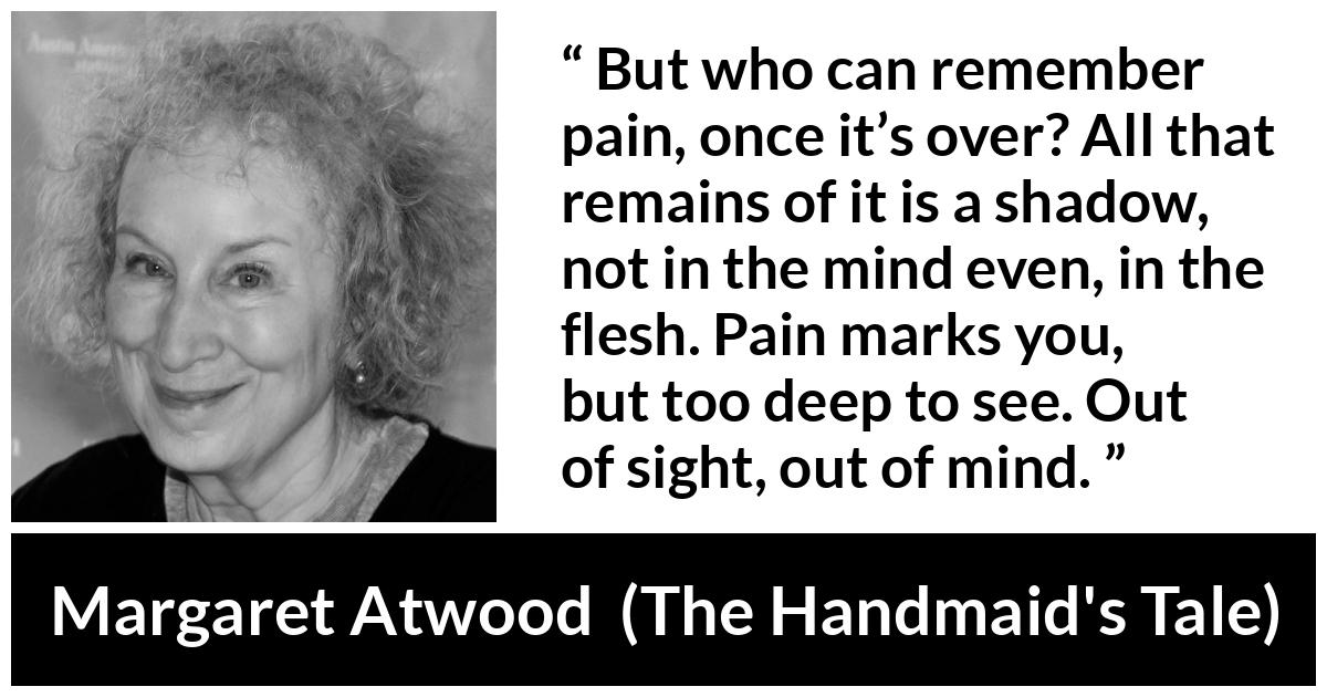 Margaret Atwood quote about pain from The Handmaid's Tale - But who can remember pain, once it’s over? All that remains of it is a shadow, not in the mind even, in the flesh. Pain marks you, but too deep to see. Out of sight, out of mind.