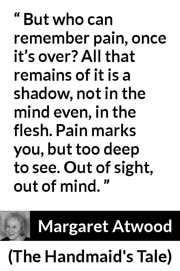 Margaret Atwood quote about pain from The Handmaid's Tale - But who can remember pain, once it’s over? All that remains of it is a shadow, not in the mind even, in the flesh. Pain marks you, but too deep to see. Out of sight, out of mind.