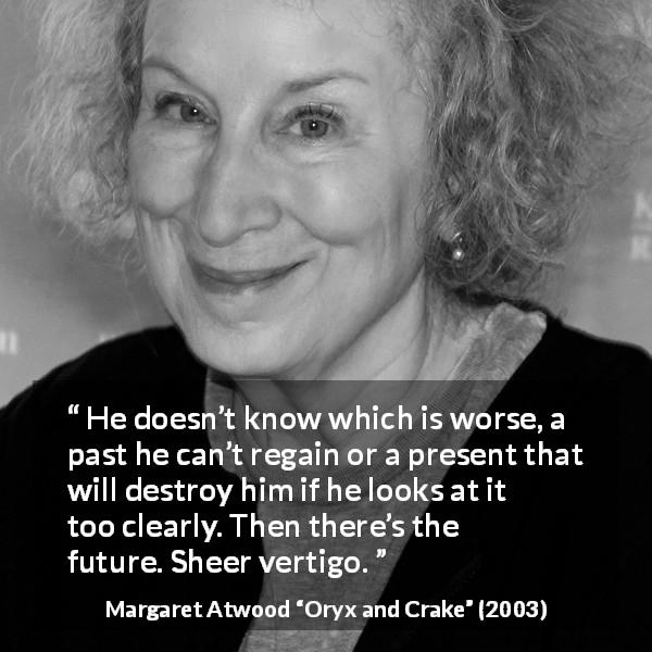 Margaret Atwood quote about past from Oryx and Crake - He doesn’t know which is worse, a past he can’t regain or a present that will destroy him if he looks at it too clearly. Then there’s the future. Sheer vertigo.