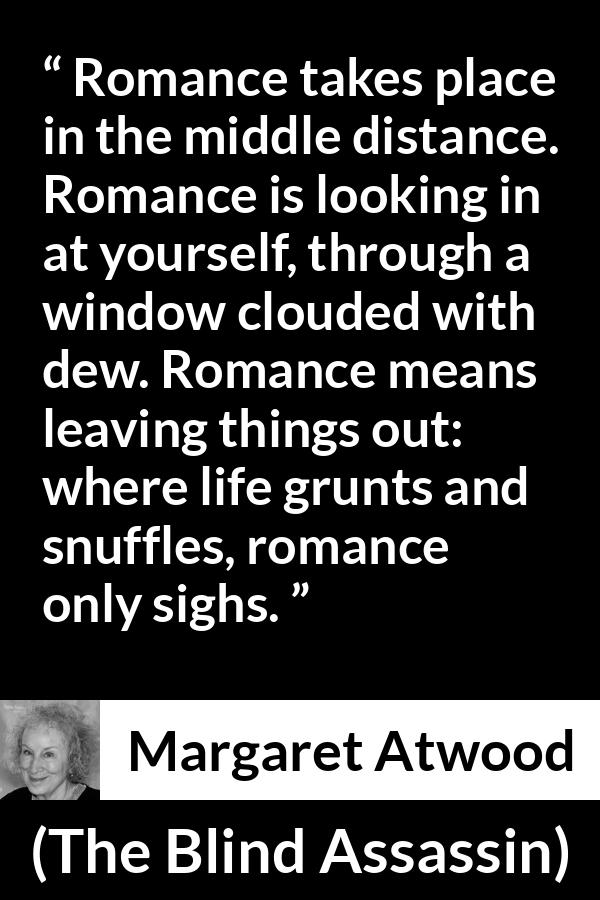 Margaret Atwood quote about romance from The Blind Assassin - Romance takes place in the middle distance. Romance is looking in at yourself, through a window clouded with dew. Romance means leaving things out: where life grunts and snuffles, romance only sighs.