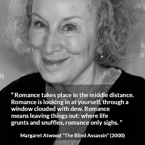 Margaret Atwood quote about romance from The Blind Assassin - Romance takes place in the middle distance. Romance is looking in at yourself, through a window clouded with dew. Romance means leaving things out: where life grunts and snuffles, romance only sighs.