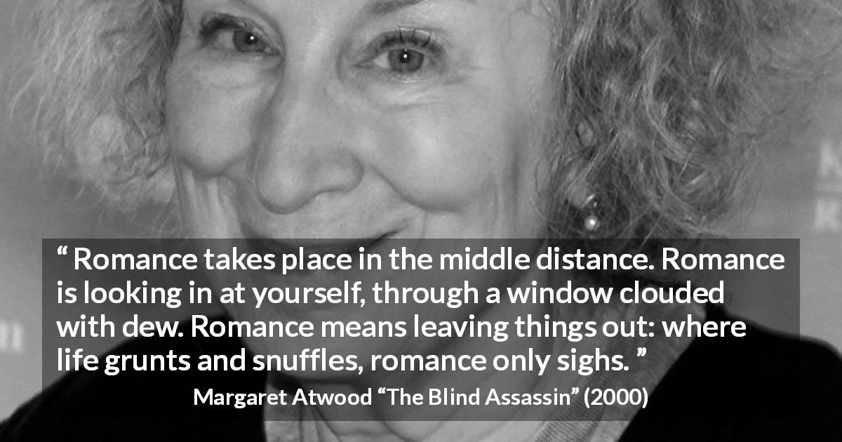 Margaret Atwood quote about romance from The Blind Assassin - Romance takes place in the middle distance. Romance is looking in at yourself, through a window clouded with dew. Romance means leaving things out: where life grunts and snuffles, romance only sighs.