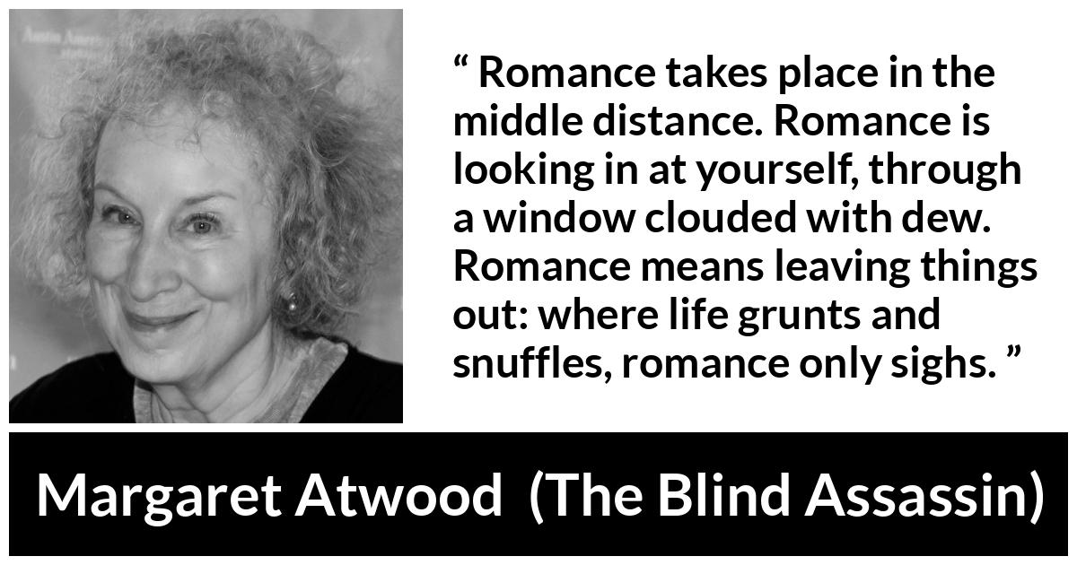 Margaret Atwood quote about romance from The Blind Assassin - Romance takes place in the middle distance. Romance is looking in at yourself, through a window clouded with dew. Romance means leaving things out: where life grunts and snuffles, romance only sighs.