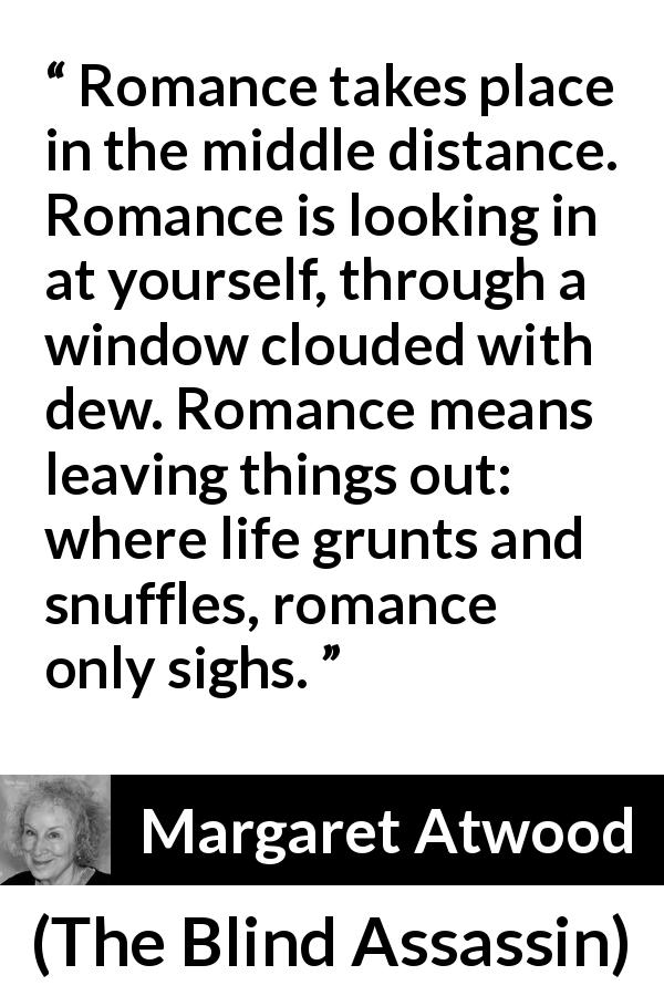 Margaret Atwood quote about romance from The Blind Assassin - Romance takes place in the middle distance. Romance is looking in at yourself, through a window clouded with dew. Romance means leaving things out: where life grunts and snuffles, romance only sighs.