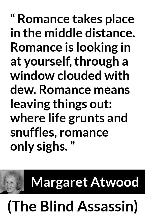 Margaret Atwood quote about romance from The Blind Assassin - Romance takes place in the middle distance. Romance is looking in at yourself, through a window clouded with dew. Romance means leaving things out: where life grunts and snuffles, romance only sighs.