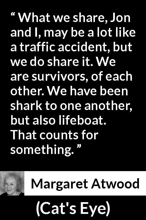 Margaret Atwood quote about sharing from Cat's Eye - What we share, Jon and I, may be a lot like a traffic accident, but we do share it. We are survivors, of each other. We have been shark to one another, but also lifeboat. That counts for something.