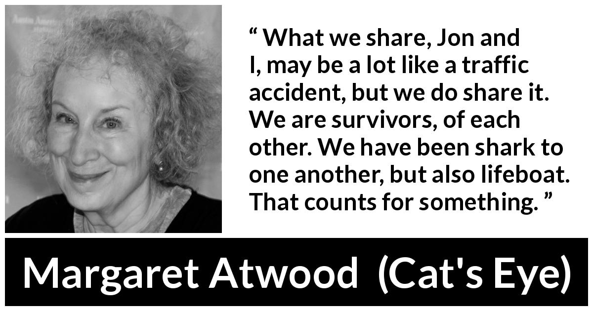 Margaret Atwood quote about sharing from Cat's Eye - What we share, Jon and I, may be a lot like a traffic accident, but we do share it. We are survivors, of each other. We have been shark to one another, but also lifeboat. That counts for something.