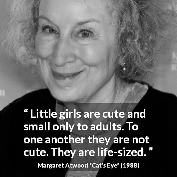 Margaret Atwood quote about smallness from Cat's Eye - Little girls are cute and small only to adults. To one another they are not cute. They are life-sized.