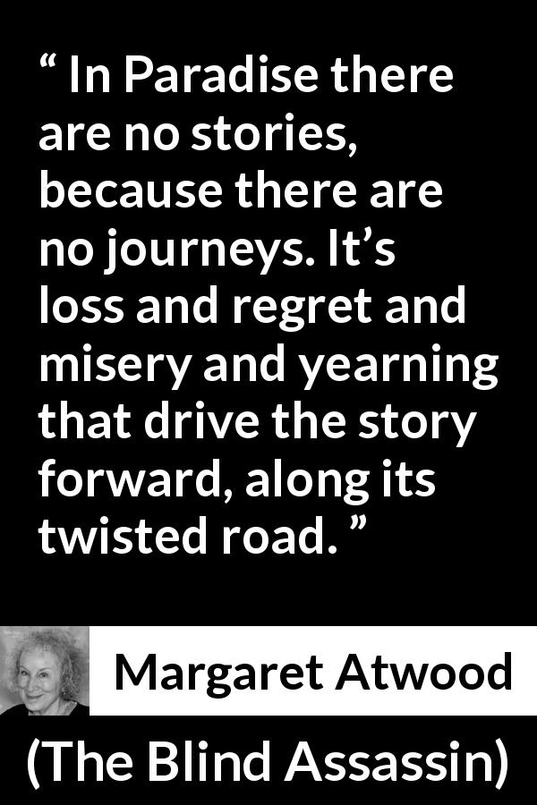 Margaret Atwood quote about story from The Blind Assassin - In Paradise there are no stories, because there are no journeys. It’s loss and regret and misery and yearning that drive the story forward, along its twisted road.
