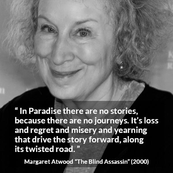 Margaret Atwood quote about story from The Blind Assassin - In Paradise there are no stories, because there are no journeys. It’s loss and regret and misery and yearning that drive the story forward, along its twisted road.