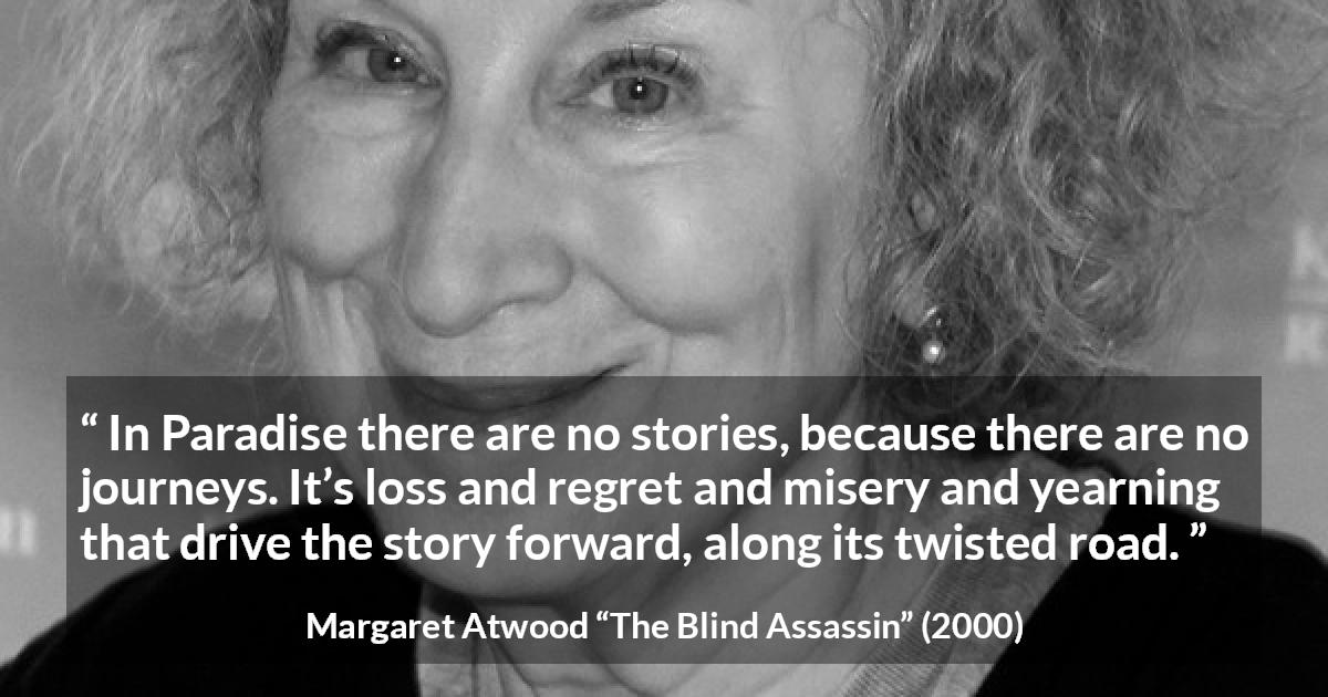 Margaret Atwood quote about story from The Blind Assassin - In Paradise there are no stories, because there are no journeys. It’s loss and regret and misery and yearning that drive the story forward, along its twisted road.