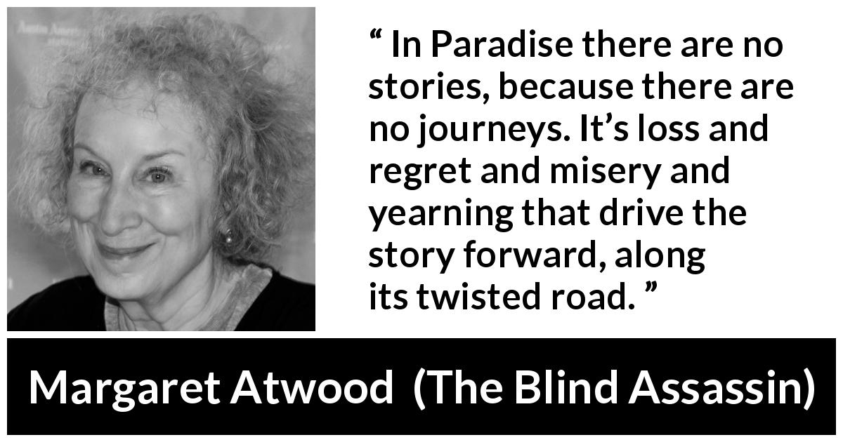 Margaret Atwood quote about story from The Blind Assassin - In Paradise there are no stories, because there are no journeys. It’s loss and regret and misery and yearning that drive the story forward, along its twisted road.