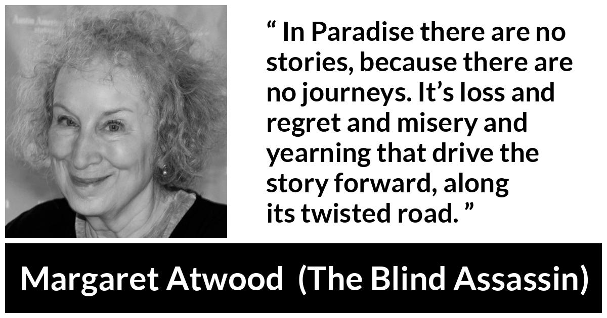 Margaret Atwood quote about story from The Blind Assassin - In Paradise there are no stories, because there are no journeys. It’s loss and regret and misery and yearning that drive the story forward, along its twisted road.