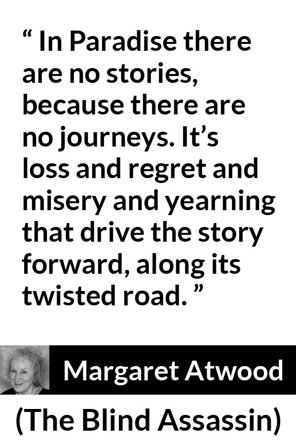 Margaret Atwood quote about story from The Blind Assassin - In Paradise there are no stories, because there are no journeys. It’s loss and regret and misery and yearning that drive the story forward, along its twisted road.