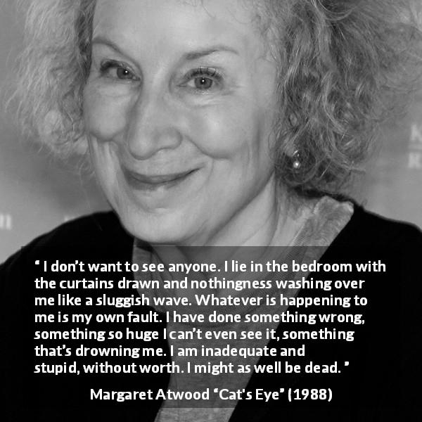 Margaret Atwood quote about stupidity from Cat's Eye - I don’t want to see anyone. I lie in the bedroom with the curtains drawn and nothingness washing over me like a sluggish wave. Whatever is happening to me is my own fault. I have done something wrong, something so huge I can’t even see it, something that’s drowning me. I am inadequate and stupid, without worth. I might as well be dead.
