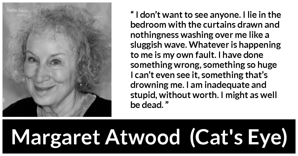 Margaret Atwood quote about stupidity from Cat's Eye - I don’t want to see anyone. I lie in the bedroom with the curtains drawn and nothingness washing over me like a sluggish wave. Whatever is happening to me is my own fault. I have done something wrong, something so huge I can’t even see it, something that’s drowning me. I am inadequate and stupid, without worth. I might as well be dead.