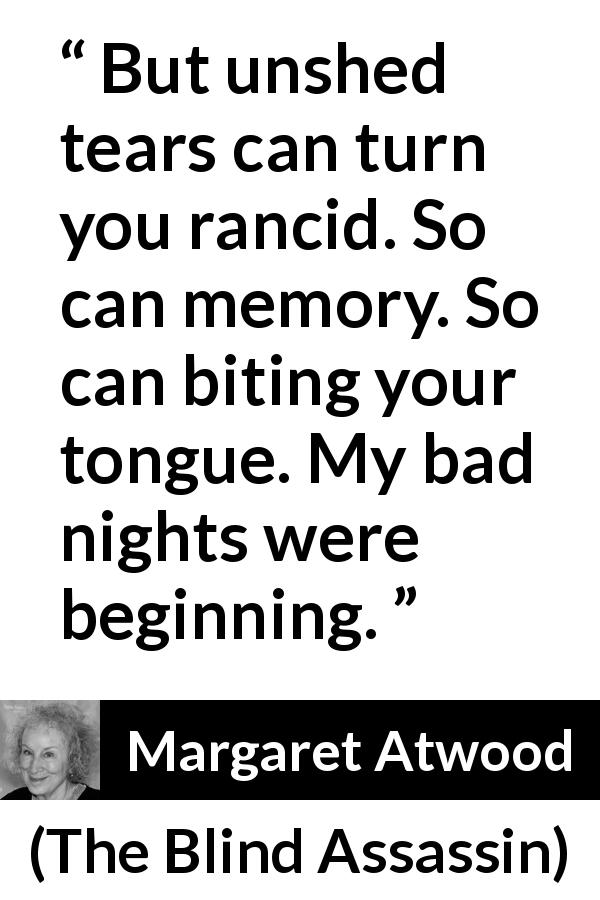 Margaret Atwood quote about tears from The Blind Assassin - But unshed tears can turn you rancid. So can memory. So can biting your tongue. My bad nights were beginning.