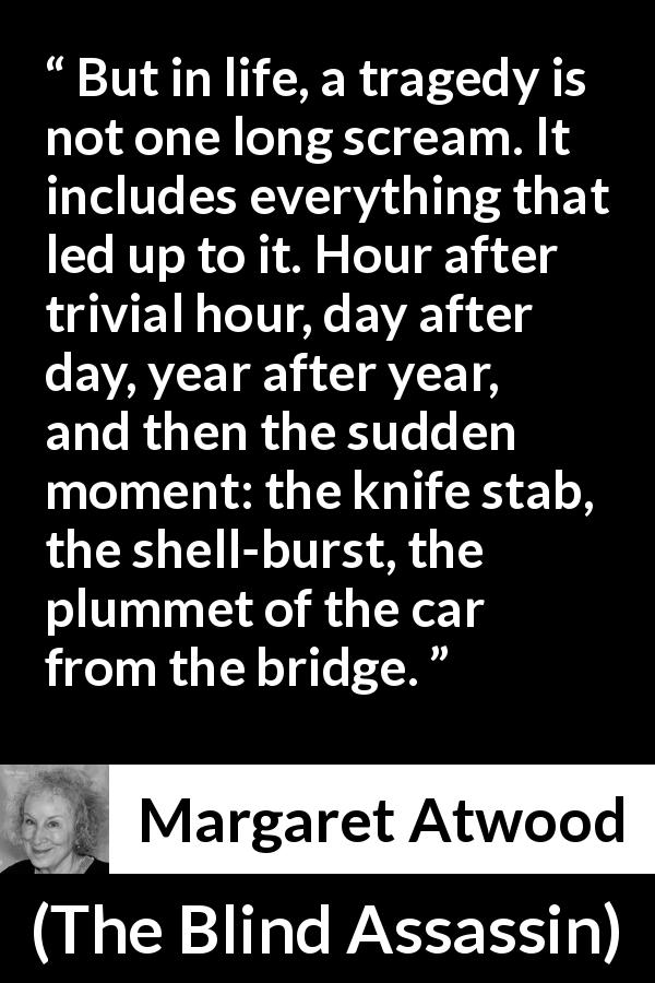 Margaret Atwood quote about tragedy from The Blind Assassin - But in life, a tragedy is not one long scream. It includes everything that led up to it. Hour after trivial hour, day after day, year after year, and then the sudden moment: the knife stab, the shell-burst, the plummet of the car from the bridge.
