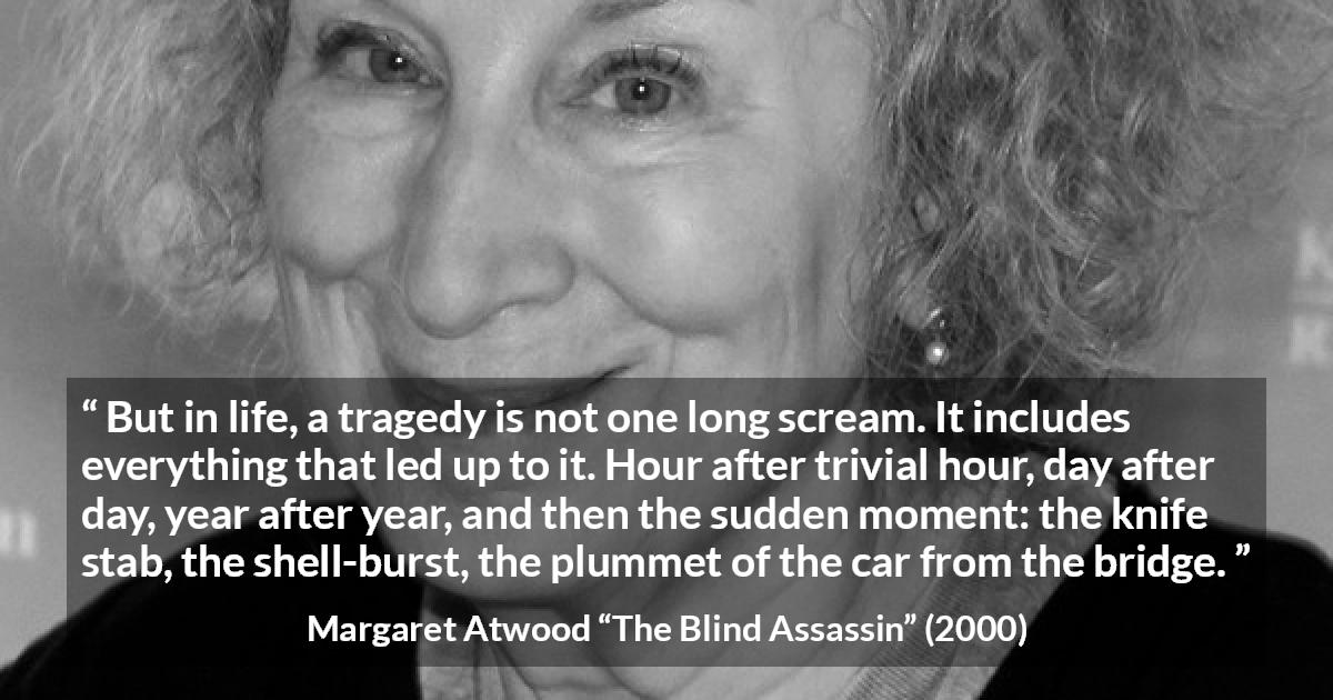 Margaret Atwood quote about tragedy from The Blind Assassin - But in life, a tragedy is not one long scream. It includes everything that led up to it. Hour after trivial hour, day after day, year after year, and then the sudden moment: the knife stab, the shell-burst, the plummet of the car from the bridge.