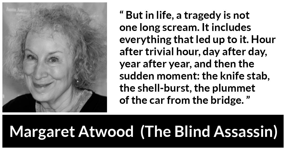 Margaret Atwood quote about tragedy from The Blind Assassin - But in life, a tragedy is not one long scream. It includes everything that led up to it. Hour after trivial hour, day after day, year after year, and then the sudden moment: the knife stab, the shell-burst, the plummet of the car from the bridge.