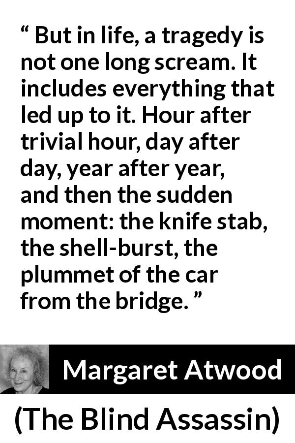 Margaret Atwood quote about tragedy from The Blind Assassin - But in life, a tragedy is not one long scream. It includes everything that led up to it. Hour after trivial hour, day after day, year after year, and then the sudden moment: the knife stab, the shell-burst, the plummet of the car from the bridge.