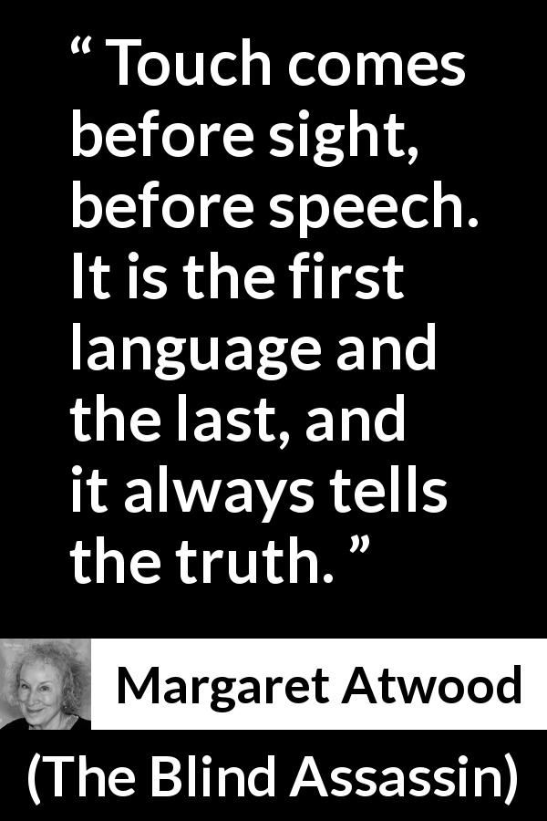 Margaret Atwood quote about truth from The Blind Assassin - Touch comes before sight, before speech. It is the first language and the last, and it always tells the truth.