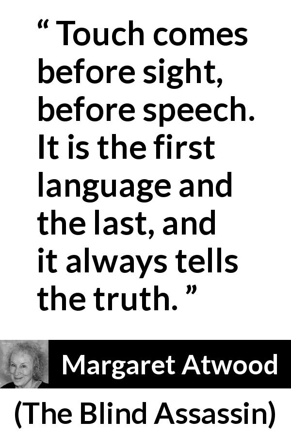 Margaret Atwood quote about truth from The Blind Assassin - Touch comes before sight, before speech. It is the first language and the last, and it always tells the truth.