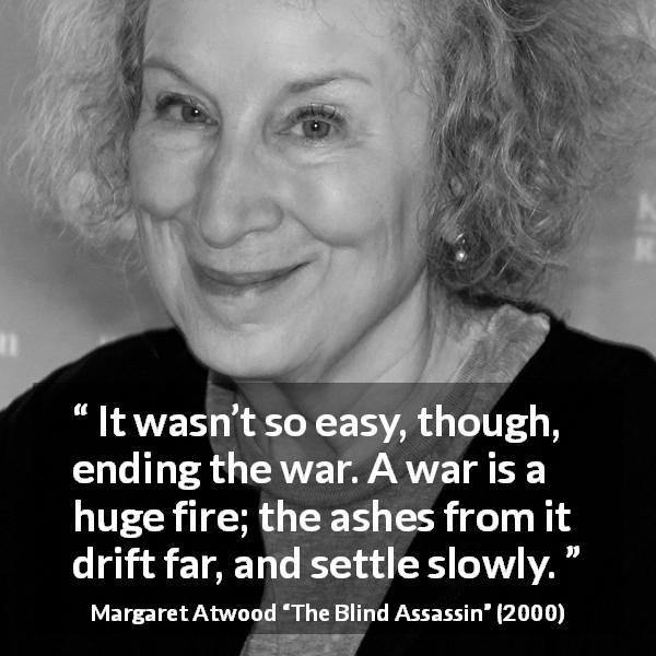 Margaret Atwood quote about war from The Blind Assassin - It wasn’t so easy, though, ending the war. A war is a huge fire; the ashes from it drift far, and settle slowly.