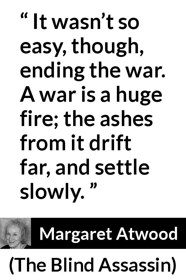 Margaret Atwood quote about war from The Blind Assassin - It wasn’t so easy, though, ending the war. A war is a huge fire; the ashes from it drift far, and settle slowly.