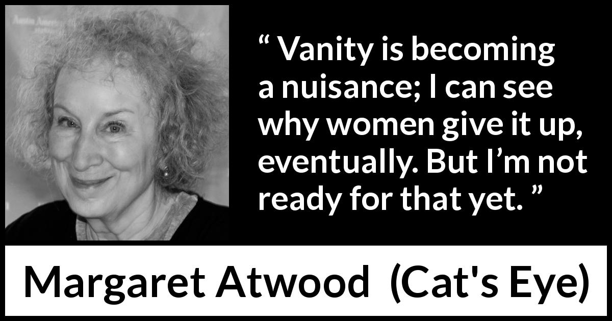 Margaret Atwood quote about women from Cat's Eye - Vanity is becoming a nuisance; I can see why women give it up, eventually. But I’m not ready for that yet.