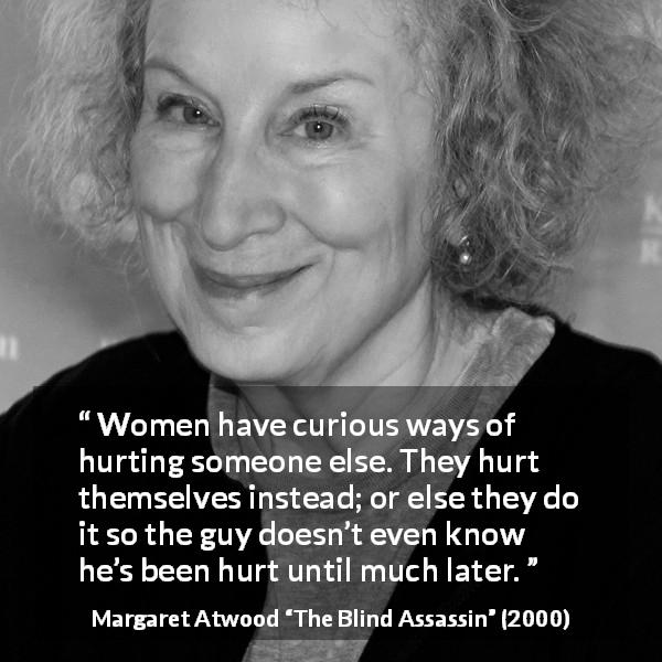 Margaret Atwood quote about women from The Blind Assassin - Women have curious ways of hurting someone else. They hurt themselves instead; or else they do it so the guy doesn’t even know he’s been hurt until much later.