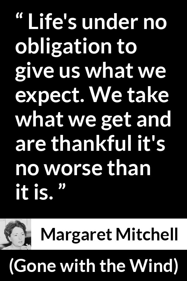 Margaret Mitchell quote about life from Gone with the Wind - Life's under no obligation to give us what we expect. We take what we get and are thankful it's no worse than it is.