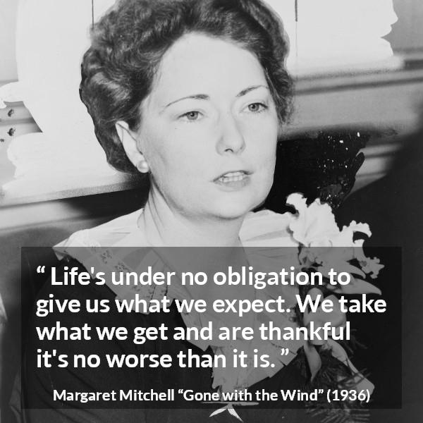 Margaret Mitchell quote about life from Gone with the Wind - Life's under no obligation to give us what we expect. We take what we get and are thankful it's no worse than it is.