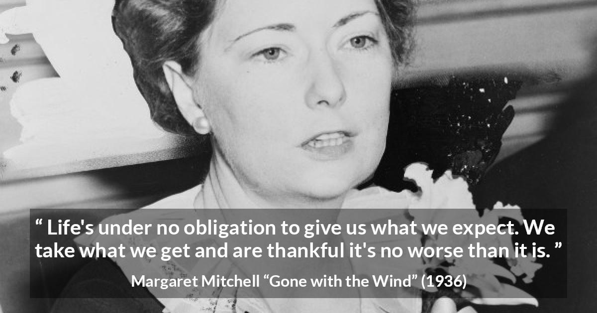 Margaret Mitchell quote about life from Gone with the Wind - Life's under no obligation to give us what we expect. We take what we get and are thankful it's no worse than it is.